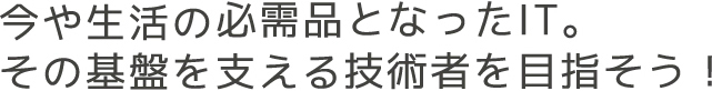 今や生活の必需品となったIT。その基盤を支える技術者を目指そう!
