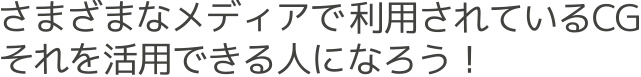 さまざまなメディアで利用されているCGそれを活用できる人になろう!